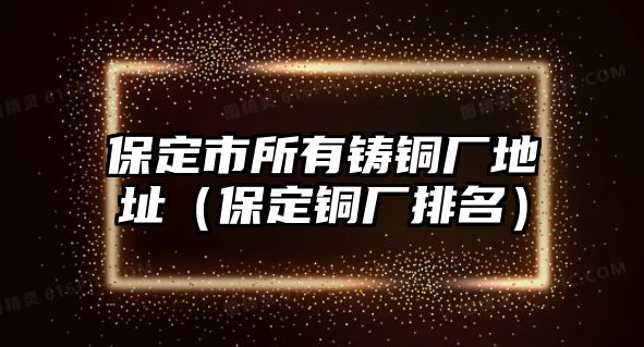 保定市所有鑄銅廠地址（保定銅廠排名）