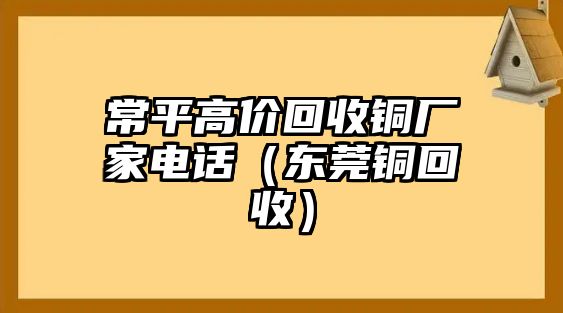 常平高價(jià)回收銅廠家電話（東莞銅回收）