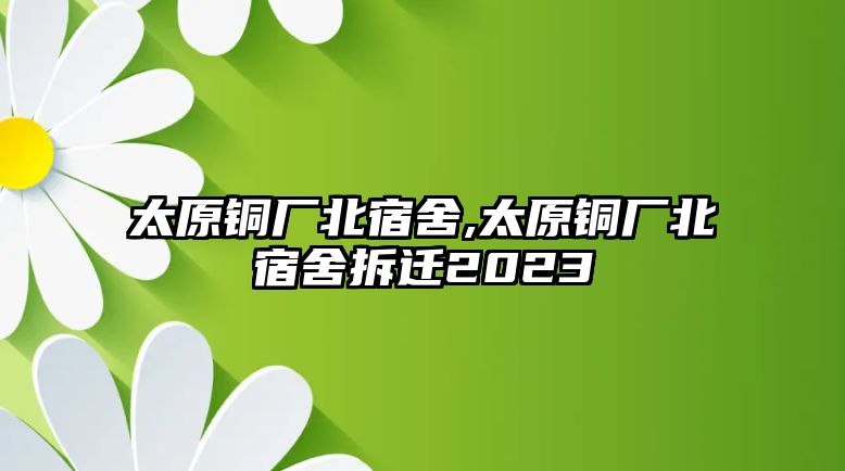 太原銅廠北宿舍,太原銅廠北宿舍拆遷2023