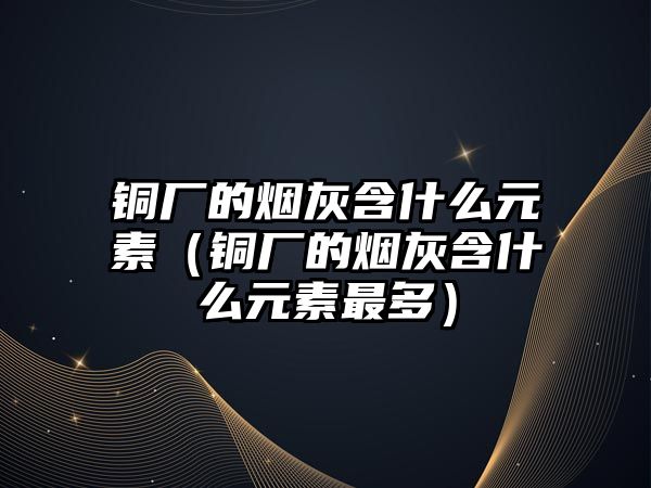 銅廠的煙灰含什么元素（銅廠的煙灰含什么元素最多）