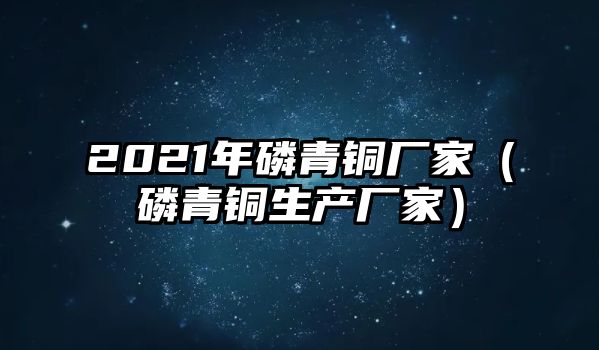 2021年磷青銅廠家（磷青銅生產(chǎn)廠家）