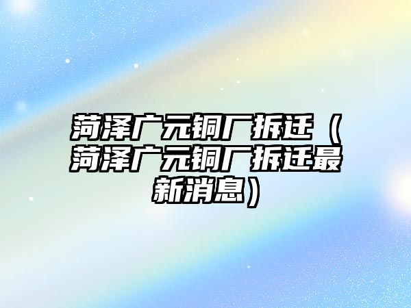 菏澤廣元銅廠拆遷（菏澤廣元銅廠拆遷最新消息）