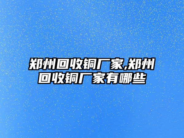 鄭州回收銅廠家,鄭州回收銅廠家有哪些