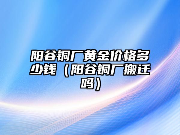 陽谷銅廠黃金價格多少錢（陽谷銅廠搬遷嗎）