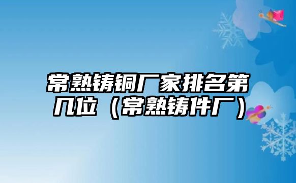 常熟鑄銅廠家排名第幾位（常熟鑄件廠）