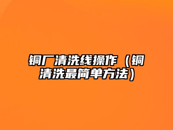 銅廠清洗線操作（銅清洗最簡(jiǎn)單方法）