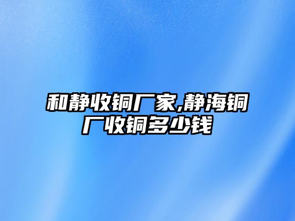 和靜收銅廠家,靜海銅廠收銅多少錢