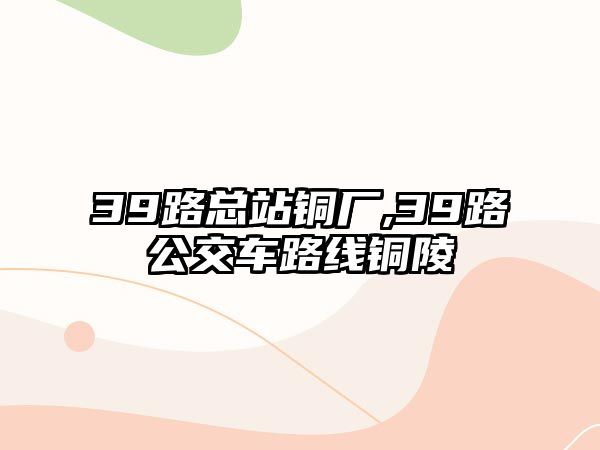 39路總站銅廠,39路公交車路線銅陵