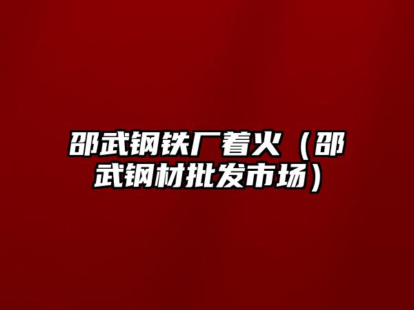 邵武鋼鐵廠著火（邵武鋼材批發(fā)市場）