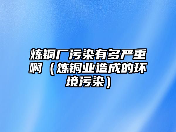 煉銅廠污染有多嚴(yán)重啊（煉銅業(yè)造成的環(huán)境污染）