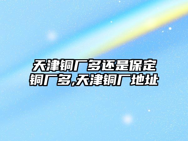 天津銅廠多還是保定銅廠多,天津銅廠地址