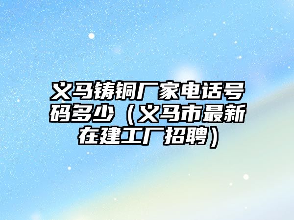 義馬鑄銅廠家電話號碼多少（義馬市最新在建工廠招聘）