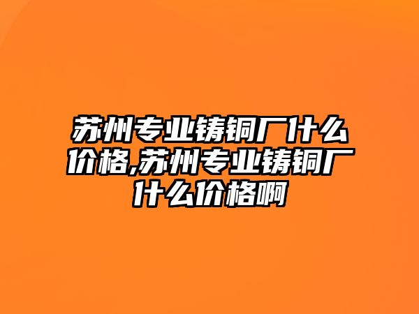 蘇州專業(yè)鑄銅廠什么價格,蘇州專業(yè)鑄銅廠什么價格啊