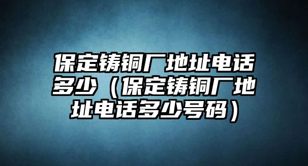 保定鑄銅廠地址電話多少（保定鑄銅廠地址電話多少號碼）