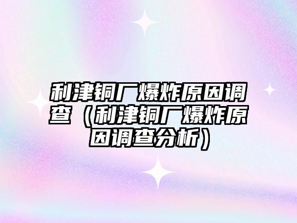 利津銅廠爆炸原因調(diào)查（利津銅廠爆炸原因調(diào)查分析）