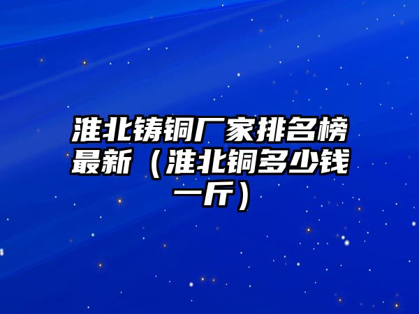 淮北鑄銅廠家排名榜最新（淮北銅多少錢(qián)一斤）