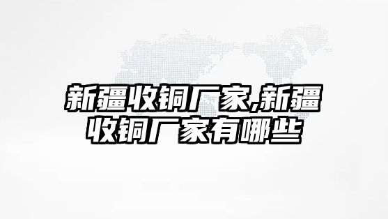 新疆收銅廠家,新疆收銅廠家有哪些