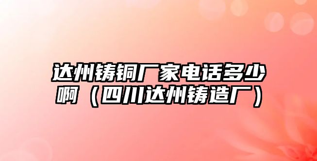 達州鑄銅廠家電話多少啊（四川達州鑄造廠）