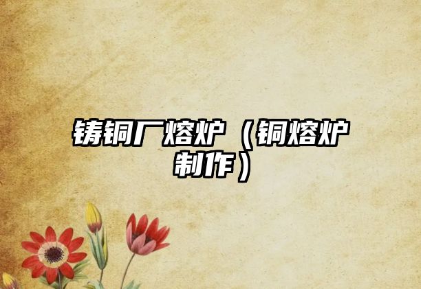 鑄銅廠熔爐（銅熔爐制作）