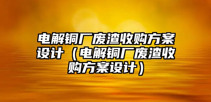 電解銅廠廢渣收購方案設計（電解銅廠廢渣收購方案設計）