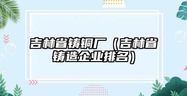 吉林省鑄銅廠（吉林省鑄造企業(yè)排名）