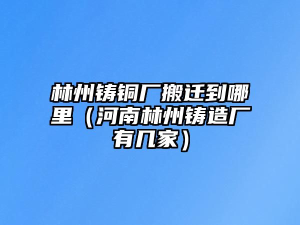 林州鑄銅廠搬遷到哪里（河南林州鑄造廠有幾家）