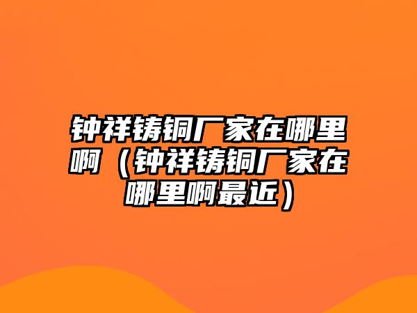 鐘祥鑄銅廠家在哪里?。ㄧ娤殍T銅廠家在哪里啊最近）