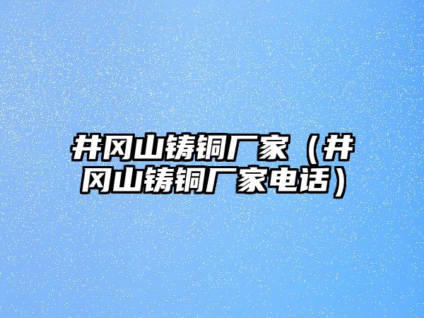 井岡山鑄銅廠家（井岡山鑄銅廠家電話）