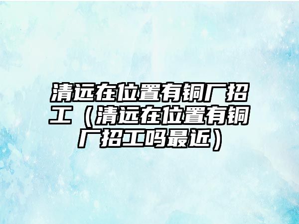 清遠在位置有銅廠招工（清遠在位置有銅廠招工嗎最近）