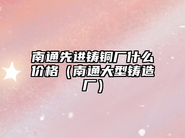 南通先進鑄銅廠什么價格（南通大型鑄造廠）