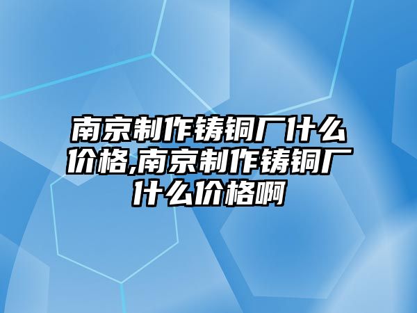 南京制作鑄銅廠什么價格,南京制作鑄銅廠什么價格啊