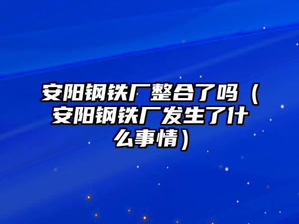 安陽(yáng)鋼鐵廠整合了嗎（安陽(yáng)鋼鐵廠發(fā)生了什么事情）