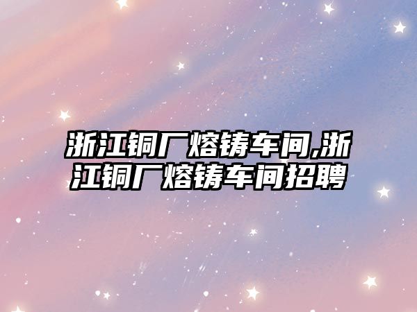 浙江銅廠熔鑄車間,浙江銅廠熔鑄車間招聘