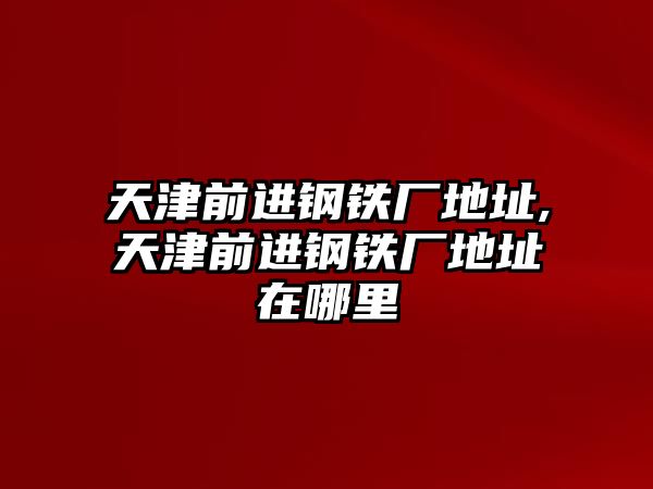 天津前進(jìn)鋼鐵廠(chǎng)地址,天津前進(jìn)鋼鐵廠(chǎng)地址在哪里