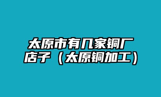 太原市有幾家銅廠店子（太原銅加工）