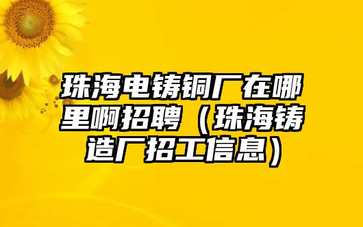 珠海電鑄銅廠(chǎng)在哪里啊招聘（珠海鑄造廠(chǎng)招工信息）