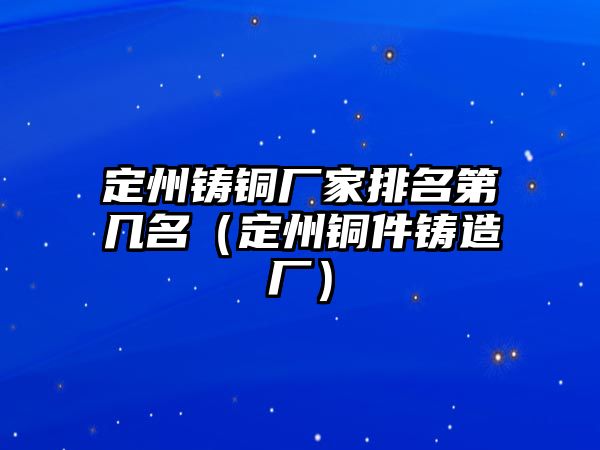 定州鑄銅廠家排名第幾名（定州銅件鑄造廠）