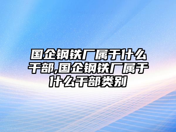 國企鋼鐵廠屬于什么干部,國企鋼鐵廠屬于什么干部類別