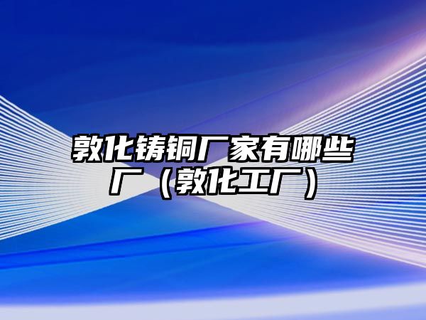 敦化鑄銅廠家有哪些廠（敦化工廠）