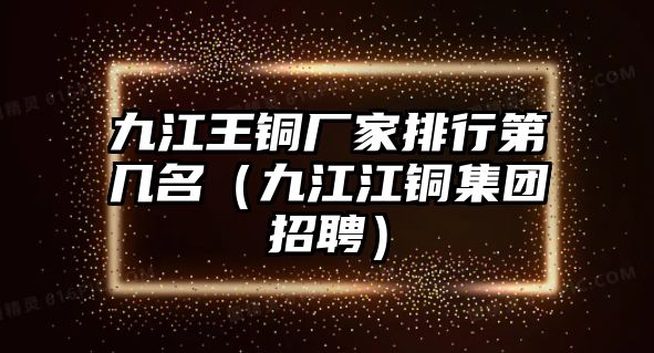 九江王銅廠家排行第幾名（九江江銅集團招聘）