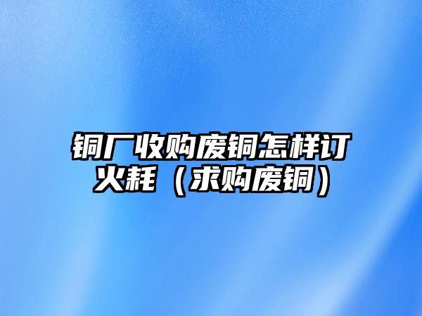 銅廠收購(gòu)廢銅怎樣訂火耗（求購(gòu)廢銅）