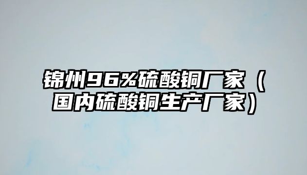 錦州96%硫酸銅廠家（國(guó)內(nèi)硫酸銅生產(chǎn)廠家）