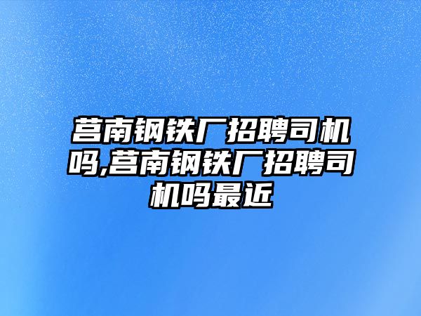 莒南鋼鐵廠招聘司機嗎,莒南鋼鐵廠招聘司機嗎最近