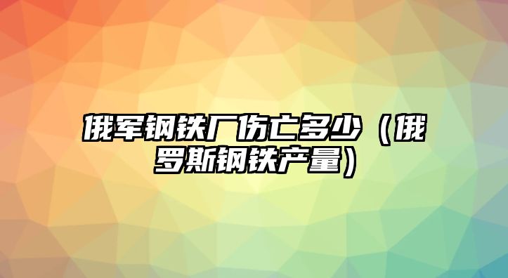 俄軍鋼鐵廠傷亡多少（俄羅斯鋼鐵產量）