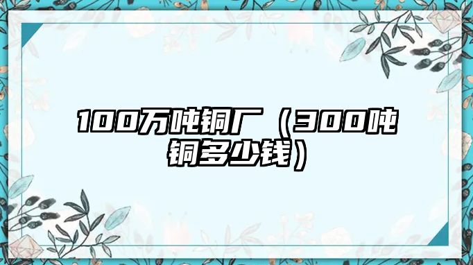 100萬(wàn)噸銅廠（300噸銅多少錢）