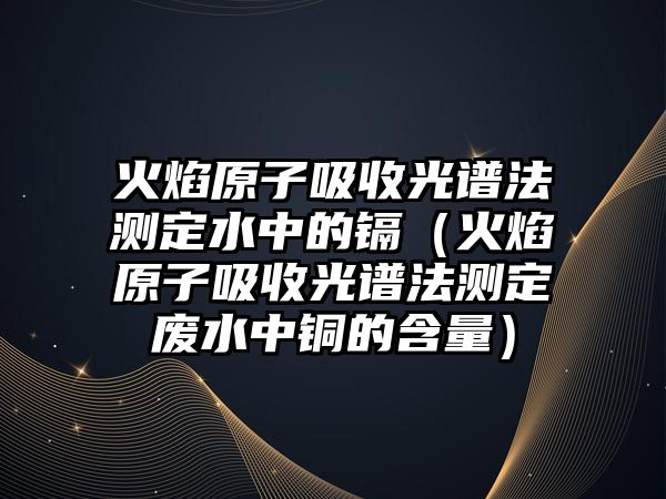 火焰原子吸收光譜法測定水中的鎘（火焰原子吸收光譜法測定廢水中銅的含量）