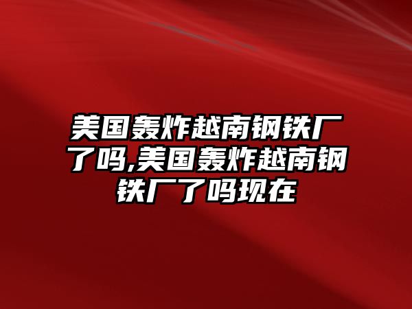 美國轟炸越南鋼鐵廠了嗎,美國轟炸越南鋼鐵廠了嗎現(xiàn)在