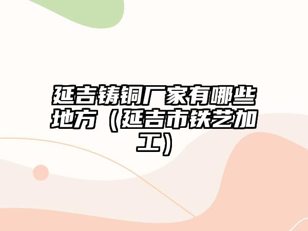 延吉鑄銅廠家有哪些地方（延吉市鐵藝加工）