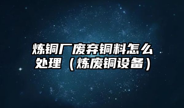 煉銅廠廢棄銅料怎么處理（煉廢銅設(shè)備）