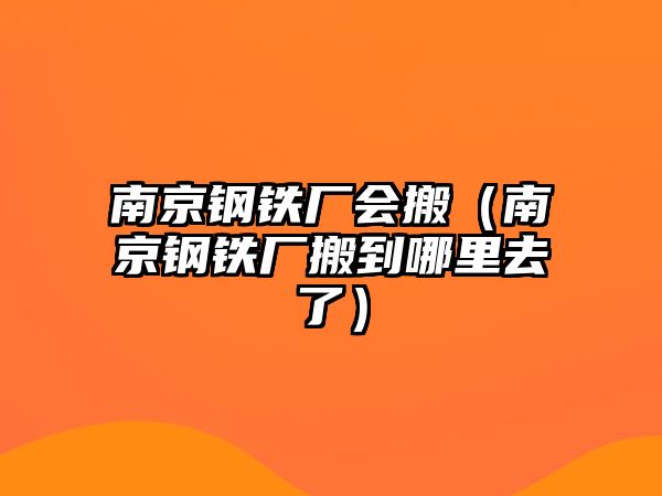 南京鋼鐵廠會(huì)搬（南京鋼鐵廠搬到哪里去了）